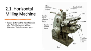 2.1. Horizontal
Milling Machine
• Figure 2 shows the main features
of a Plain Horizontal Milling
Machine. Their functions are :-
 