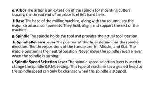 e. Arbor The arbor is an extension of the spindle for mounting cutters.
Usually, the thread end of an arbor is of left hand helix.
f. Base The base of the milling machine, along with the column, are the
major structural components. They hold, align, and support the rest of the
machine.
g. SpindleThe spindle holds the tool and provides the actual tool rotation.
h. SpindleReverse Lever The position of this lever determines the spindle
direction. The three positions of the handle are; In, Middle, and Out. The
middle position is the neutral position. Never move the spindle reverse lever
when the spindle is turning.
ı. SpindleSpeed SelectionLever The spindle speed selection lever is used to
change the spindle R.P.M. setting. This type of machine has a geared head so
the spindle speed can only be changed when the spindle is stopped.
 