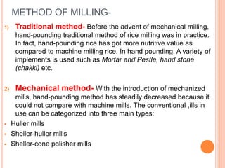 METHOD OF MILLING-
1) Traditional method- Before the advent of mechanical milling,
hand-pounding traditional method of rice milling was in practice.
In fact, hand-pounding rice has got more nutritive value as
compared to machine milling rice. In hand pounding. A variety of
implements is used such as Mortar and Pestle, hand stone
(chakki) etc.
2) Mechanical method- With the introduction of mechanized
mills, hand-pounding method has steadily decreased because it
could not compare with machine mills. The conventional ,ills in
use can be categorized into three main types:
 Huller mills
 Sheller-huller mills
 Sheller-cone polisher mills
 