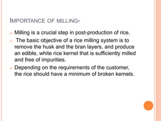 IMPORTANCE OF MILLING-
 Milling is a crucial step in post-production of rice.
 The basic objective of a rice milling system is to
remove the husk and the bran layers, and produce
an edible, white rice kernel that is sufficiently milled
and free of impurities.
 Depending on the requirements of the customer,
the rice should have a minimum of broken kernels.
 