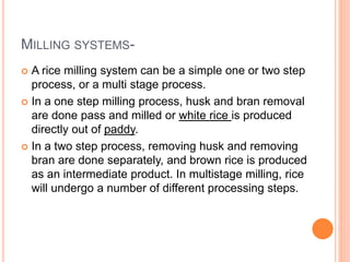 MILLING SYSTEMS-
 A rice milling system can be a simple one or two step
process, or a multi stage process.
 In a one step milling process, husk and bran removal
are done pass and milled or white rice is produced
directly out of paddy.
 In a two step process, removing husk and removing
bran are done separately, and brown rice is produced
as an intermediate product. In multistage milling, rice
will undergo a number of different processing steps.
 