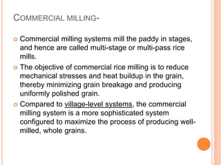 COMMERCIAL MILLING-
 Commercial milling systems mill the paddy in stages,
and hence are called multi-stage or multi-pass rice
mills.
 The objective of commercial rice milling is to reduce
mechanical stresses and heat buildup in the grain,
thereby minimizing grain breakage and producing
uniformly polished grain.
 Compared to village-level systems, the commercial
milling system is a more sophisticated system
configured to maximize the process of producing well-
milled, whole grains.
 