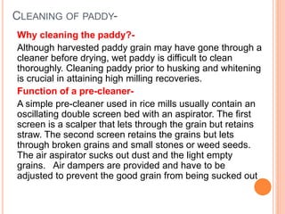 CLEANING OF PADDY-
Why cleaning the paddy?-
Although harvested paddy grain may have gone through a
cleaner before drying, wet paddy is difficult to clean
thoroughly. Cleaning paddy prior to husking and whitening
is crucial in attaining high milling recoveries.
Function of a pre-cleaner-
A simple pre-cleaner used in rice mills usually contain an
oscillating double screen bed with an aspirator. The first
screen is a scalper that lets through the grain but retains
straw. The second screen retains the grains but lets
through broken grains and small stones or weed seeds.
The air aspirator sucks out dust and the light empty
grains. Air dampers are provided and have to be
adjusted to prevent the good grain from being sucked out
 