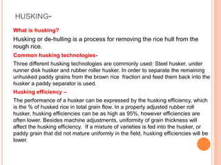 HUSKING-
What is husking?
Husking or de-hulling is a process for removing the rice hull from the
rough rice.
Common husking technologies-
Three different husking technologies are commonly used: Steel husker, under
runner disk husker and rubber roller husker. In order to separate the remaining
unhusked paddy grains from the brown rice fraction and feed them back into the
husker a paddy separator is used.
Husking efficiency –
The performance of a husker can be expressed by the husking efficiency, which
is the % of husked rice in total grain flow. In a properly adjusted rubber roll
husker, husking efficiencies can be as high as 95%, however efficiencies are
often lower. Besides machine adjustments, uniformity of grain thickness will
affect the husking efficiency. If a mixture of varieties is fed into the husker, or
paddy grain that did not mature uniformly in the field, husking efficiencies will be
lower.
 