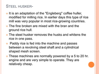 STEEL HUSKER-
 It is an adaptation of the "Engleberg" coffee huller,
modified for milling rice. In earlier days this type of rice
mill was very popular in most rice-growing countries.
 The fine broken are mixed with the bran and the
ground rice hull.
 The steel husker removes the husks and whitens the
rice in one pass.
 Paddy rice is fed into the machine and passes
between a revolving steel shaft and a cylindrical
shaped mesh screen.
 These machines are normally powered by a 5 to 20 hr.
engine and are very simple to operate. They are
relatively cheap.
 