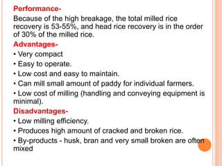 Performance-
Because of the high breakage, the total milled rice
recovery is 53-55%, and head rice recovery is in the order
of 30% of the milled rice.
Advantages-
• Very compact
• Easy to operate.
• Low cost and easy to maintain.
• Can mill small amount of paddy for individual farmers.
• Low cost of milling (handling and conveying equipment is
minimal).
Disadvantages-
• Low milling efficiency.
• Produces high amount of cracked and broken rice.
• By-products - husk, bran and very small broken are often
mixed
 