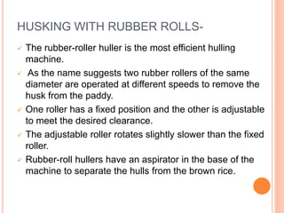 HUSKING WITH RUBBER ROLLS-
 The rubber-roller huller is the most efficient hulling
machine.
 As the name suggests two rubber rollers of the same
diameter are operated at different speeds to remove the
husk from the paddy.
 One roller has a fixed position and the other is adjustable
to meet the desired clearance.
 The adjustable roller rotates slightly slower than the fixed
roller.
 Rubber-roll hullers have an aspirator in the base of the
machine to separate the hulls from the brown rice.
 