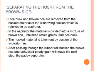 SEPARATING THE HUSK FROM THE
BROWN RICE-
 Rice husk and broken rice are removed from the
husked material at the winnowing section which is
referred to as aspirator.
 In the aspirator the material is divided into a mixture of
brown rice, unhusked whole grains, and rice husk.
 The husked material is taken out by suction of the
aspirator fan.
 After passing through the rubber roll husker, the brown
rice and unhusked paddy grain will move the next
step: the paddy separator.
 