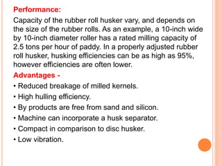Performance:
Capacity of the rubber roll husker vary, and depends on
the size of the rubber rolls. As an example, a 10-inch wide
by 10-inch diameter roller has a rated milling capacity of
2.5 tons per hour of paddy. In a properly adjusted rubber
roll husker, husking efficiencies can be as high as 95%,
however efficiencies are often lower.
Advantages -
• Reduced breakage of milled kernels.
• High hulling efficiency.
• By products are free from sand and silicon.
• Machine can incorporate a husk separator.
• Compact in comparison to disc husker.
• Low vibration.
 