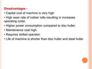 Disadvantages -
• Capital cost of machine is very high
• High wear rate of rubber rolls resulting in increases
operating costs.
• Higher power consumption compared to disc huller.
• Maintenance cost high.
• Requires skilled operator.
• Life of machine is shorter than disc huller and steel huller
 