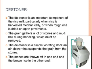 DESTONER-
 The de-stoner is an important component of
the rice mill, particularly when rice is
harvested mechanically, or when rough rice
is dried on open pavements.
 The grain gathers a lot of stones and mud
ball during handling, which must be
removed.
 The de-stoner is a simple vibrating deck and
air blower that suspends the grain from the
stones.
 The stones are thrown off in one end and
the brown rice in the other end.
 