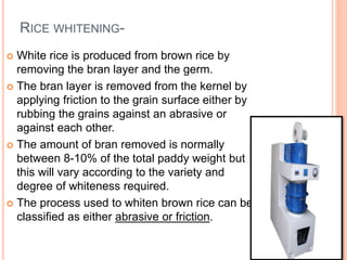 RICE WHITENING-
 White rice is produced from brown rice by
removing the bran layer and the germ.
 The bran layer is removed from the kernel by
applying friction to the grain surface either by
rubbing the grains against an abrasive or
against each other.
 The amount of bran removed is normally
between 8-10% of the total paddy weight but
this will vary according to the variety and
degree of whiteness required.
 The process used to whiten brown rice can be
classified as either abrasive or friction.
 