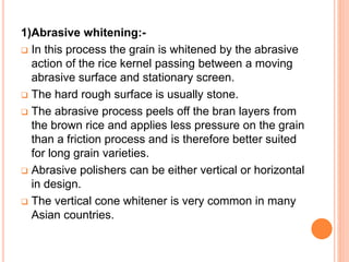 1)Abrasive whitening:-
 In this process the grain is whitened by the abrasive
action of the rice kernel passing between a moving
abrasive surface and stationary screen.
 The hard rough surface is usually stone.
 The abrasive process peels off the bran layers from
the brown rice and applies less pressure on the grain
than a friction process and is therefore better suited
for long grain varieties.
 Abrasive polishers can be either vertical or horizontal
in design.
 The vertical cone whitener is very common in many
Asian countries.
 
