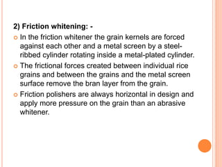 2) Friction whitening: -
 In the friction whitener the grain kernels are forced
against each other and a metal screen by a steel-
ribbed cylinder rotating inside a metal-plated cylinder.
 The frictional forces created between individual rice
grains and between the grains and the metal screen
surface remove the bran layer from the grain.
 Friction polishers are always horizontal in design and
apply more pressure on the grain than an abrasive
whitener.
 