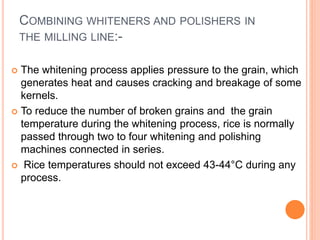 COMBINING WHITENERS AND POLISHERS IN
THE MILLING LINE:-
 The whitening process applies pressure to the grain, which
generates heat and causes cracking and breakage of some
kernels.
 To reduce the number of broken grains and the grain
temperature during the whitening process, rice is normally
passed through two to four whitening and polishing
machines connected in series.
 Rice temperatures should not exceed 43-44°C during any
process.
 