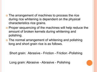  The arrangement of machines to process the rice
during rice whitening is dependent on the physical
characteristics rice grains.
 Proper sequencing of the machines will help reduce the
amount of broken kernels during whitening and
polishing.
 The normal arrangement of whitening and polishing
long and short grain rice is as follows.
Short grain: Abrasive - Friction - Friction -Polishing
Long grain: Abrasive - Abrasive - Polishing
 