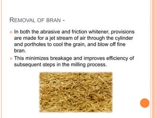 REMOVAL OF BRAN -
 In both the abrasive and friction whitener, provisions
are made for a jet stream of air through the cylinder
and portholes to cool the grain, and blow off fine
bran.
 This minimizes breakage and improves efficiency of
subsequent steps in the milling process.
 