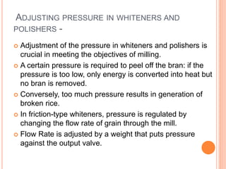 ADJUSTING PRESSURE IN WHITENERS AND
POLISHERS -
 Adjustment of the pressure in whiteners and polishers is
crucial in meeting the objectives of milling.
 A certain pressure is required to peel off the bran: if the
pressure is too low, only energy is converted into heat but
no bran is removed.
 Conversely, too much pressure results in generation of
broken rice.
 In friction-type whiteners, pressure is regulated by
changing the flow rate of grain through the mill.
 Flow Rate is adjusted by a weight that puts pressure
against the output valve.
 