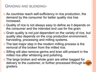 GRADING AND BLENDING-
 As countries reach self-sufficiency in rice production, the
demand by the consumer for better quality rice has
increased.
 Quality of rice is not always easy to define as it depends on
the consumer and the intended end use for the grain.
 Grain quality is not just dependent on the variety of rice, but
quality also depends on the crop production environment,
harvesting, processing and milling systems.
 The last major step in the modern milling process is the
removal of the broken from the milled rice.
 Sifting will also remove germs and bran still present in the
milled rice after whitening and polishing.
 The large broken and whole grain are either bagged for
delivery to the customer, or further processed through length
graders.
 