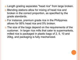  Length grading separates "head rice" from large broken.
 Blending stations allow for mixing of head rice and
broken in the correct proportion, as specified by the
grade standards.
 For instance, premium grade rice in the Philippines
allows for 95% head rice and 5% broken.
 The size of the bags depend on the requirements of the
customer. In larger rice mills that cater to supermarkets,
milled rice is packaged in plastic bags of 2, 5, 10 and
20kg, and packaging is fully mechanized.
 