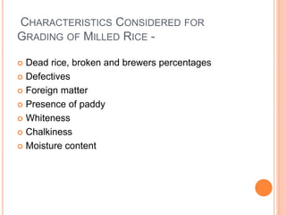 CHARACTERISTICS CONSIDERED FOR
GRADING OF MILLED RICE -
 Dead rice, broken and brewers percentages
 Defectives
 Foreign matter
 Presence of paddy
 Whiteness
 Chalkiness
 Moisture content
 