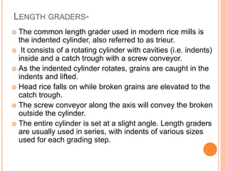 LENGTH GRADERS-
 The common length grader used in modern rice mills is
the indented cylinder, also referred to as trieur.
 It consists of a rotating cylinder with cavities (i.e. indents)
inside and a catch trough with a screw conveyor.
 As the indented cylinder rotates, grains are caught in the
indents and lifted.
 Head rice falls on while broken grains are elevated to the
catch trough.
 The screw conveyor along the axis will convey the broken
outside the cylinder.
 The entire cylinder is set at a slight angle. Length graders
are usually used in series, with indents of various sizes
used for each grading step.
 