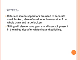 SIFTERS-
 Sifters or screen separators are used to separate
small broken, also referred to as brewers rice, from
whole grain and large broken.
 Sifting will also remove germs and bran still present
in the milled rice after whitening and polishing.
 