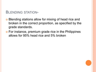 BLENDING STATION-
 Blending stations allow for mixing of head rice and
broken in the correct proportion, as specified by the
grade standards.
 For instance, premium grade rice in the Philippines
allows for 95% head rice and 5% broken
 