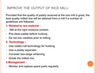 IMPROVE THE OUTPUT OF RICE MILL-
Provided that the quality of paddy received at the rice mill is good, the
best quality milled rice will be attained from a mill if a number of
guidelines are followed.
1. Related to raw material -
 Mill at the right moisture content.
 Pre-clean paddy before husking .
 Do not mix varieties prior to milling .
2. Technology –
 Use rubber roll technology for husking.
 Use a paddy separator.
 Consider two-stage whitening.
 Grade the milled rice.
3.Management -
 Monitor and replace spare parts regularly.
 