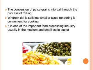  The conversion of pulse grains into dal through the
process of milling.
 Wherein dal is split into smaller sizes rendering it
convenient for cooking.
 It is one of the important food processing industry
usually in the medium and small scale sector
 