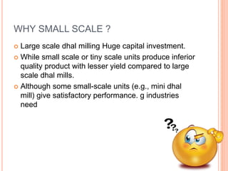WHY SMALL SCALE ?
 Large scale dhal milling Huge capital investment.
 While small scale or tiny scale units produce inferior
quality product with lesser yield compared to large
scale dhal mills.
 Although some small-scale units (e.g., mini dhal
mill) give satisfactory performance. g industries
need
 