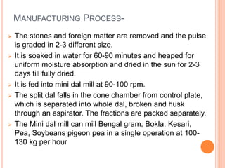 MANUFACTURING PROCESS-
 The stones and foreign matter are removed and the pulse
is graded in 2-3 different size.
 It is soaked in water for 60-90 minutes and heaped for
uniform moisture absorption and dried in the sun for 2-3
days till fully dried.
 It is fed into mini dal mill at 90-100 rpm.
 The split dal falls in the cone chamber from control plate,
which is separated into whole dal, broken and husk
through an aspirator. The fractions are packed separately.
 The Mini dal mill can mill Bengal gram, Bokla, Kesari,
Pea, Soybeans pigeon pea in a single operation at 100-
130 kg per hour
 