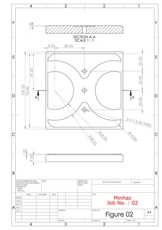 100.00
95.00
3 X 5.00 THRU
R
2
4
.
5
5
R
3
8
.
5
5
R
1
0
.
0
0
22.50
8.95 38.55
25.00
25.00
47.50
A
A
9.00
1.00
1.00
SECTION A-A
SCALE 1 : 1
Minhaz
Job No. : 02
A A
B B
C C
D D
E E
F F
4
4
3
3
2
2
1
1
DRAWN
CHK'D
APPV'D
MFG
Q.A
UNLESS OTHERWISE SPECIFIED:
DIMENSIONS ARE IN MILLIMETERS
SURFACE FINISH:
TOLERANCES:
LINEAR:
ANGULAR:
FINISH: DEBURR AND
BREAK SHARP
EDGES
NAME SIGNATURE DATE
MATERIAL:
DO NOT SCALE DRAWING REVISION
TITLE:
DWG NO.
SCALE:1:2 SHEET 1 OF 1
A4
WEIGHT:
Figure 02
 
