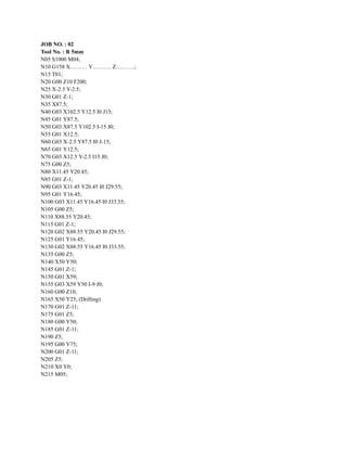 ‭
JOB NO. : 02‬
‭
Tool No. : R 5mm‬
‭
N05 S1000 M04;‬
‭
N10 G158 X……… Y………. Z……….;‬
‭
N15 T01;‬
‭
N20 G00 Z10 F200;‬
‭
N25 X-2.5 Y-2.5;‬
‭
N30 G01 Z-1;‬
‭
N35 X87.5;‬
‭
N40 G03 X102.5 Y12.5 I0 J15;‬
‭
N45 G01 Y87.5;‬
‭
N50 G03 X87.5 Y102.5 I-15 J0;‬
‭
N55 G01 X12.5;‬
‭
N60 G03 X-2.5 Y87.5 I0 J-15;‬
‭
N65 G01 Y12.5;‬
‭
N70 G03 X12.5 Y-2.5 I15 J0;‬
‭
N75 G00 Z5;‬
‭
N80 X11.45 Y20.45;‬
‭
N85 G01 Z-1;‬
‭
N90 G03 X11.45 Y20.45 I0 J29.55;‬
‭
N95 G01 Y16.45;‬
‭
N100 G03 X11.45 Y16.45 I0 J33.55;‬
‭
N105 G00 Z5;‬
‭
N110 X88.55 Y20.45;‬
‭
N115 G01 Z-1;‬
‭
N120 G02 X88.55 Y20.45 I0 J29.55;‬
‭
N125 G01 Y16.45;‬
‭
N130 G02 X88.55 Y16.45 I0 J33.55;‬
‭
N135 G00 Z5;‬
‭
N140 X50 Y50;‬
‭
N145 G01 Z-1;‬
‭
N150 G01 X59;‬
‭
N155 G03 X59 Y50 I-9 J0;‬
‭
N160 G00 Z10;‬
‭
N165 X50 Y25; (Drilling)‬
‭
N170 G01 Z-11;‬
‭
N175 G01 Z5;‬
‭
N180 G00 Y50;‬
‭
N185 G01 Z-11;‬
‭
N190 Z5;‬
‭
N195 G00 Y75;‬
‭
N200 G01 Z-11;‬
‭
N205 Z5;‬
‭
N210 X0 Y0;‬
‭
N215 M05;‬
 