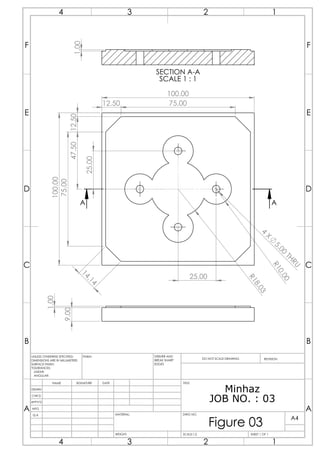 100.00
100.00
75.00
1
4
.
1
4
12.50 75.00
12.50
4
X
5
.
0
0
T
H
R
U
R
1
0
.
0
0
R
1
8
.
0
3
47.50
25.00
25.00
A
A
9.00
1.00
1.00
SECTION A-A
SCALE 1 : 1
Minhaz
JOB NO. : 03
A A
B B
C C
D D
E E
F F
4
4
3
3
2
2
1
1
DRAWN
CHK'D
APPV'D
MFG
Q.A
UNLESS OTHERWISE SPECIFIED:
DIMENSIONS ARE IN MILLIMETERS
SURFACE FINISH:
TOLERANCES:
LINEAR:
ANGULAR:
FINISH: DEBURR AND
BREAK SHARP
EDGES
NAME SIGNATURE DATE
MATERIAL:
DO NOT SCALE DRAWING REVISION
TITLE:
DWG NO.
SCALE:1:2 SHEET 1 OF 1
A4
WEIGHT:
Figure 03
 