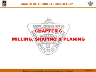 Department of Mechanical & Manufacturing Engineering, MIT, Manipal 1 of 39
MANUFACTURING TECHNOLOGY
CHAPTER 6
MILLING, SHAPING & PLANING
 