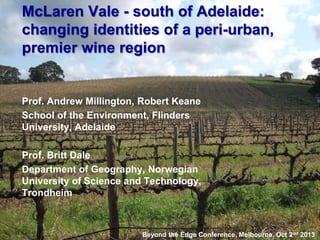 McLaren Vale - south of Adelaide:
changing identities of a peri-urban,
premier wine region

Prof. Andrew Millington, Robert Keane
School of the Environment, Flinders
University, Adelaide
Prof. Britt Dale
Department of Geography, Norwegian
University of Science and Technology,
Trondheim

Beyond the Edge Conference, Melbourne, Oct 2nd 2013

 