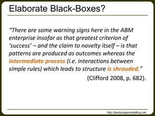 Elaborate Black-Boxes?

“There are some warning signs here in the ABM
enterprise insofar as that greatest criterion of
‘success’ – and the claim to novelty itself – is that
patterns are produced as outcomes whereas the
intermediate process (i.e. interactions between
simple rules) which leads to structure is shrouded.”
                               (Clifford 2008, p. 682).




                                       http://landscapemodelling.net
 