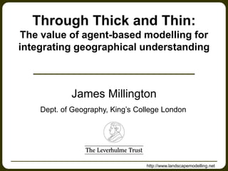 http://www.landscapemodelling.net
James Millington
Dept. of Geography, King’s College London
Through Thick and Thin:
The value of agent-based modelling for
integrating geographical understanding
 