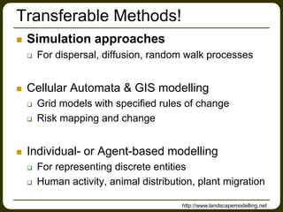 Transferable Methods!
 Simulation approaches
 For dispersal, diffusion, random walk processes
 Cellular Automata & GIS modelling
 Grid models with specified rules of change
 Risk mapping and change
 Individual- or Agent-based modelling
 For representing discrete entities
 Human activity, animal distribution, plant migration
http://www.landscapemodelling.net
 