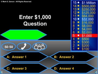 © Mark E. Damon - All Rights Reserved
A: Answer 1
C: Answer 3
B: Answer 2
D: Answer 4
50:50
15
14
13
12
11
10
9
8
7
6
5
4
3
2
1
$1 Million
$500,000
$250,000
$125,000
$64,000
$32,000
$16,000
$8,000
$4,000
$2,000
$1,000
$500
$300
$200
$100
Enter $1,000
Question
 