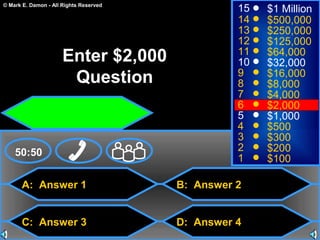 © Mark E. Damon - All Rights Reserved
A: Answer 1
C: Answer 3
B: Answer 2
D: Answer 4
50:50
15
14
13
12
11
10
9
8
7
6
5
4
3
2
1
$1 Million
$500,000
$250,000
$125,000
$64,000
$32,000
$16,000
$8,000
$4,000
$2,000
$1,000
$500
$300
$200
$100
Enter $2,000
Question
 