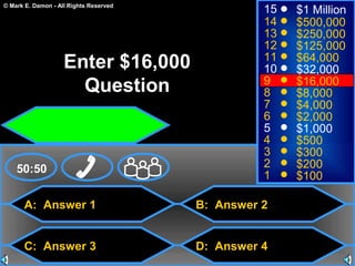 © Mark E. Damon - All Rights Reserved
A: Answer 1
C: Answer 3
B: Answer 2
D: Answer 4
50:50
15
14
13
12
11
10
9
8
7
6
5
4
3
2
1
$1 Million
$500,000
$250,000
$125,000
$64,000
$32,000
$16,000
$8,000
$4,000
$2,000
$1,000
$500
$300
$200
$100
Enter $16,000
Question
 