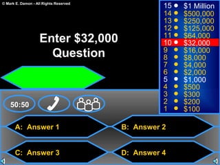 © Mark E. Damon - All Rights Reserved
A: Answer 1
C: Answer 3
B: Answer 2
D: Answer 4
50:50
15
14
13
12
11
10
9
8
7
6
5
4
3
2
1
$1 Million
$500,000
$250,000
$125,000
$64,000
$32,000
$16,000
$8,000
$4,000
$2,000
$1,000
$500
$300
$200
$100
Enter $32,000
Question
 