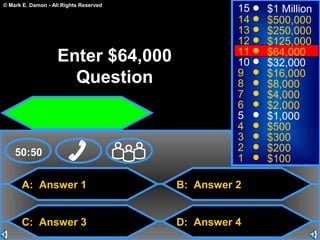 © Mark E. Damon - All Rights Reserved
A: Answer 1
C: Answer 3
B: Answer 2
D: Answer 4
50:50
15
14
13
12
11
10
9
8
7
6
5
4
3
2
1
$1 Million
$500,000
$250,000
$125,000
$64,000
$32,000
$16,000
$8,000
$4,000
$2,000
$1,000
$500
$300
$200
$100
Enter $64,000
Question
 