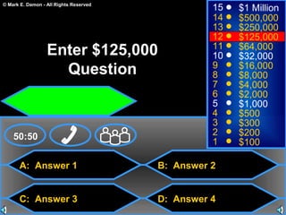 © Mark E. Damon - All Rights Reserved
A: Answer 1
C: Answer 3
B: Answer 2
D: Answer 4
50:50
15
14
13
12
11
10
9
8
7
6
5
4
3
2
1
$1 Million
$500,000
$250,000
$125,000
$64,000
$32,000
$16,000
$8,000
$4,000
$2,000
$1,000
$500
$300
$200
$100
Enter $125,000
Question
 
