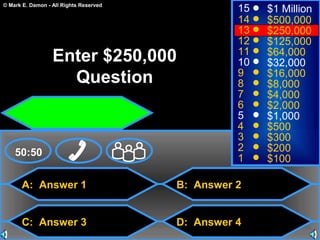 © Mark E. Damon - All Rights Reserved
A: Answer 1
C: Answer 3
B: Answer 2
D: Answer 4
50:50
15
14
13
12
11
10
9
8
7
6
5
4
3
2
1
$1 Million
$500,000
$250,000
$125,000
$64,000
$32,000
$16,000
$8,000
$4,000
$2,000
$1,000
$500
$300
$200
$100
Enter $250,000
Question
 