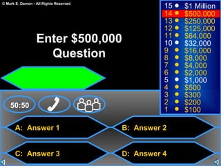 © Mark E. Damon - All Rights Reserved
A: Answer 1
C: Answer 3
B: Answer 2
D: Answer 4
50:50
15
14
13
12
11
10
9
8
7
6
5
4
3
2
1
$1 Million
$500,000
$250,000
$125,000
$64,000
$32,000
$16,000
$8,000
$4,000
$2,000
$1,000
$500
$300
$200
$100
Enter $500,000
Question
 
