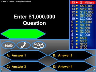 © Mark E. Damon - All Rights Reserved
A: Answer 1
C: Answer 3
B: Answer 2
D: Answer 4
50:50
15
14
13
12
11
10
9
8
7
6
5
4
3
2
1
$1 Million
$500,000
$250,000
$125,000
$64,000
$32,000
$16,000
$8,000
$4,000
$2,000
$1,000
$500
$300
$200
$100
Enter $1,000,000
Question
 