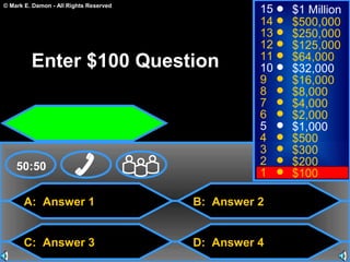 © Mark E. Damon - All Rights Reserved
A: Answer 1
C: Answer 3
B: Answer 2
D: Answer 4
50:50
15
14
13
12
11
10
9
8
7
6
5
4
3
2
1
$1 Million
$500,000
$250,000
$125,000
$64,000
$32,000
$16,000
$8,000
$4,000
$2,000
$1,000
$500
$300
$200
$100
Enter $100 Question
 